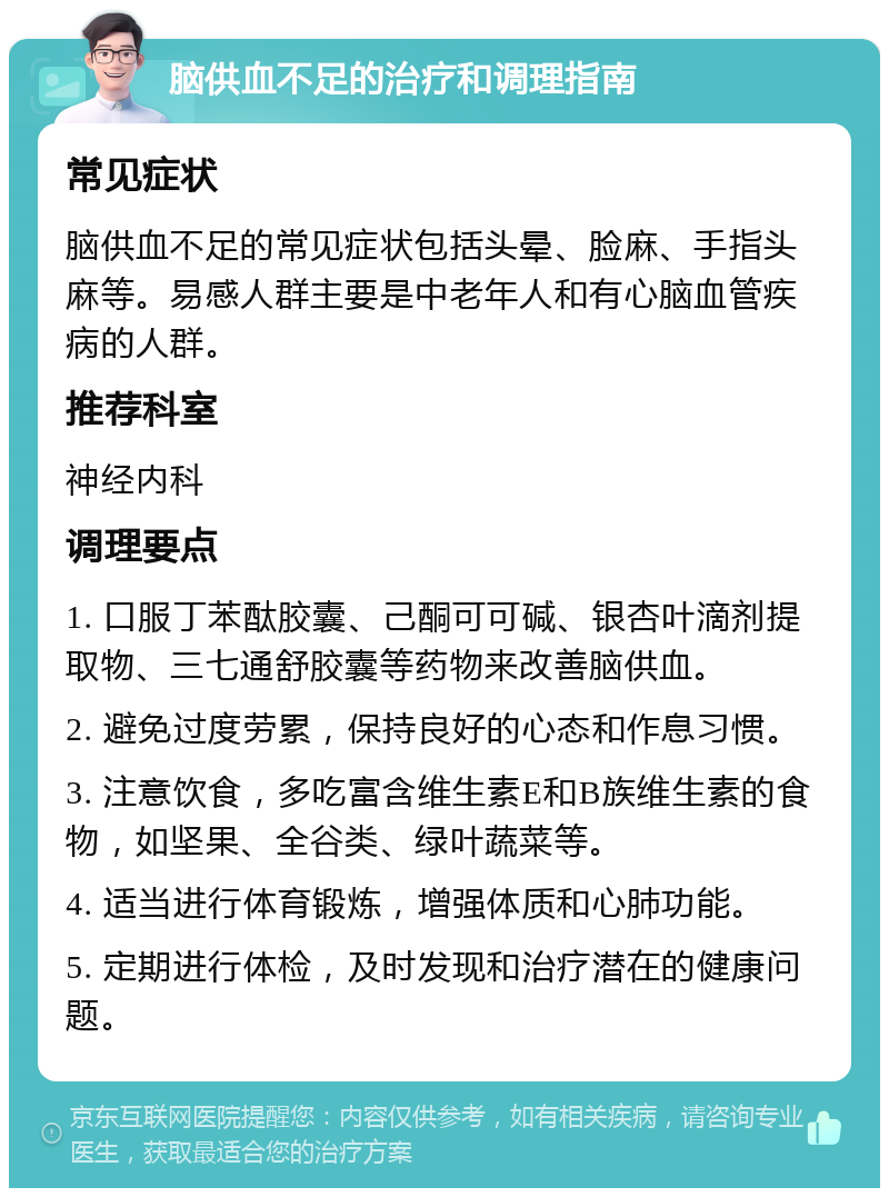 脑供血不足的治疗和调理指南 常见症状 脑供血不足的常见症状包括头晕、脸麻、手指头麻等。易感人群主要是中老年人和有心脑血管疾病的人群。 推荐科室 神经内科 调理要点 1. 口服丁苯酞胶囊、己酮可可碱、银杏叶滴剂提取物、三七通舒胶囊等药物来改善脑供血。 2. 避免过度劳累，保持良好的心态和作息习惯。 3. 注意饮食，多吃富含维生素E和B族维生素的食物，如坚果、全谷类、绿叶蔬菜等。 4. 适当进行体育锻炼，增强体质和心肺功能。 5. 定期进行体检，及时发现和治疗潜在的健康问题。