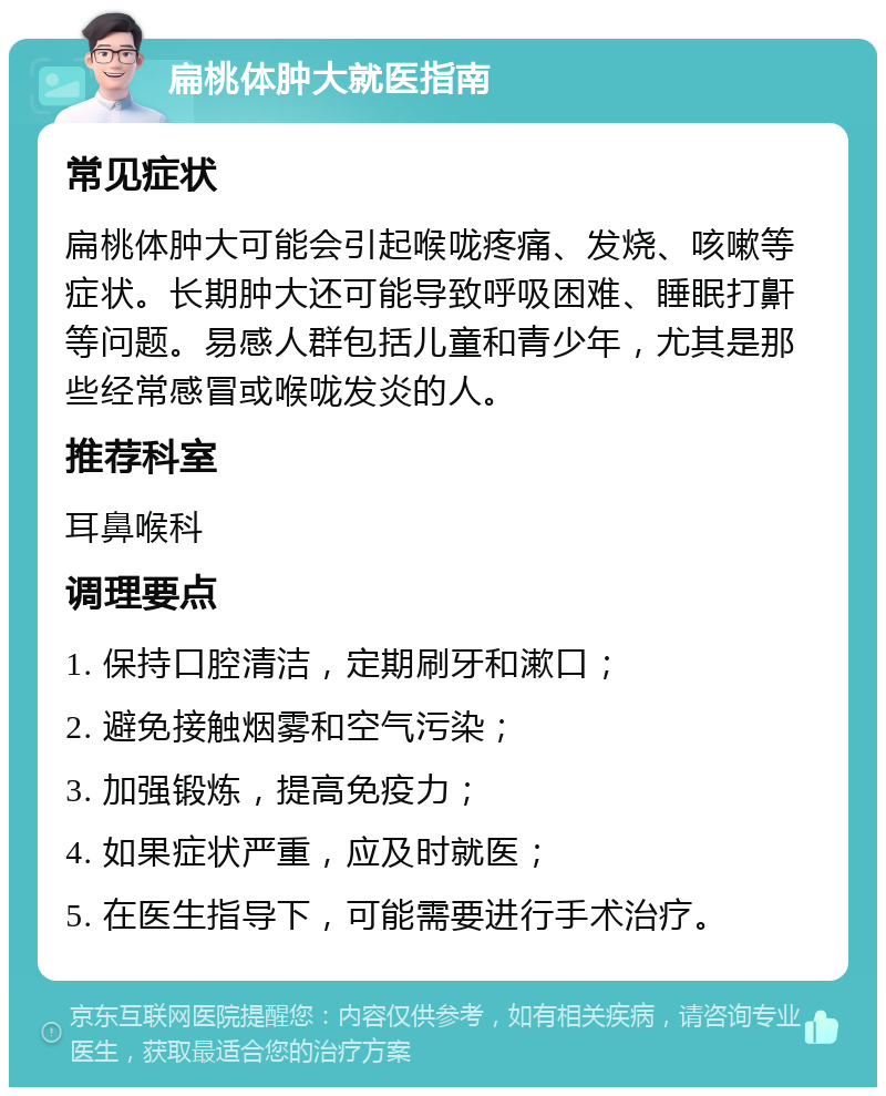 扁桃体肿大就医指南 常见症状 扁桃体肿大可能会引起喉咙疼痛、发烧、咳嗽等症状。长期肿大还可能导致呼吸困难、睡眠打鼾等问题。易感人群包括儿童和青少年，尤其是那些经常感冒或喉咙发炎的人。 推荐科室 耳鼻喉科 调理要点 1. 保持口腔清洁，定期刷牙和漱口； 2. 避免接触烟雾和空气污染； 3. 加强锻炼，提高免疫力； 4. 如果症状严重，应及时就医； 5. 在医生指导下，可能需要进行手术治疗。