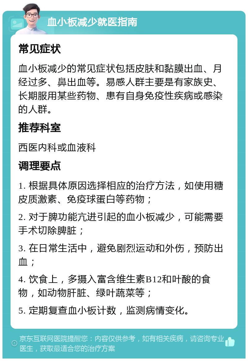 血小板减少就医指南 常见症状 血小板减少的常见症状包括皮肤和黏膜出血、月经过多、鼻出血等。易感人群主要是有家族史、长期服用某些药物、患有自身免疫性疾病或感染的人群。 推荐科室 西医内科或血液科 调理要点 1. 根据具体原因选择相应的治疗方法，如使用糖皮质激素、免疫球蛋白等药物； 2. 对于脾功能亢进引起的血小板减少，可能需要手术切除脾脏； 3. 在日常生活中，避免剧烈运动和外伤，预防出血； 4. 饮食上，多摄入富含维生素B12和叶酸的食物，如动物肝脏、绿叶蔬菜等； 5. 定期复查血小板计数，监测病情变化。