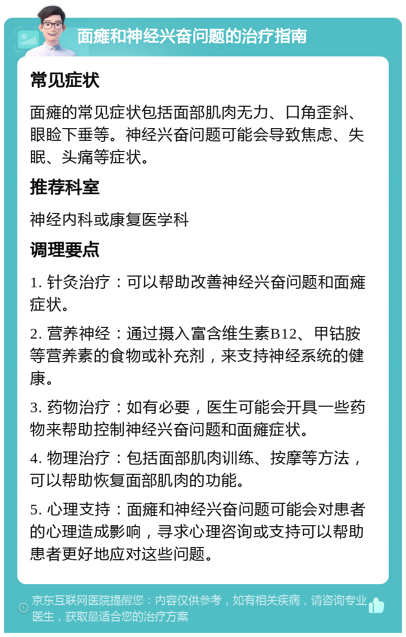 面瘫和神经兴奋问题的治疗指南 常见症状 面瘫的常见症状包括面部肌肉无力、口角歪斜、眼睑下垂等。神经兴奋问题可能会导致焦虑、失眠、头痛等症状。 推荐科室 神经内科或康复医学科 调理要点 1. 针灸治疗：可以帮助改善神经兴奋问题和面瘫症状。 2. 营养神经：通过摄入富含维生素B12、甲钴胺等营养素的食物或补充剂，来支持神经系统的健康。 3. 药物治疗：如有必要，医生可能会开具一些药物来帮助控制神经兴奋问题和面瘫症状。 4. 物理治疗：包括面部肌肉训练、按摩等方法，可以帮助恢复面部肌肉的功能。 5. 心理支持：面瘫和神经兴奋问题可能会对患者的心理造成影响，寻求心理咨询或支持可以帮助患者更好地应对这些问题。