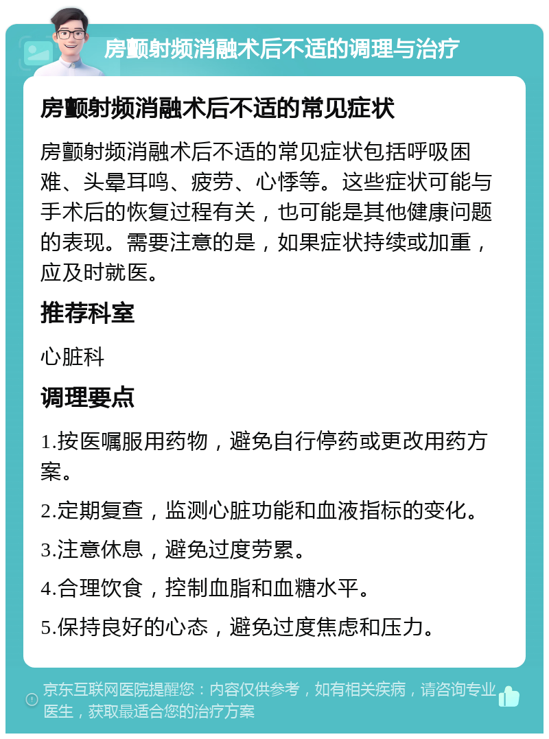 房颤射频消融术后不适的调理与治疗 房颤射频消融术后不适的常见症状 房颤射频消融术后不适的常见症状包括呼吸困难、头晕耳鸣、疲劳、心悸等。这些症状可能与手术后的恢复过程有关，也可能是其他健康问题的表现。需要注意的是，如果症状持续或加重，应及时就医。 推荐科室 心脏科 调理要点 1.按医嘱服用药物，避免自行停药或更改用药方案。 2.定期复查，监测心脏功能和血液指标的变化。 3.注意休息，避免过度劳累。 4.合理饮食，控制血脂和血糖水平。 5.保持良好的心态，避免过度焦虑和压力。