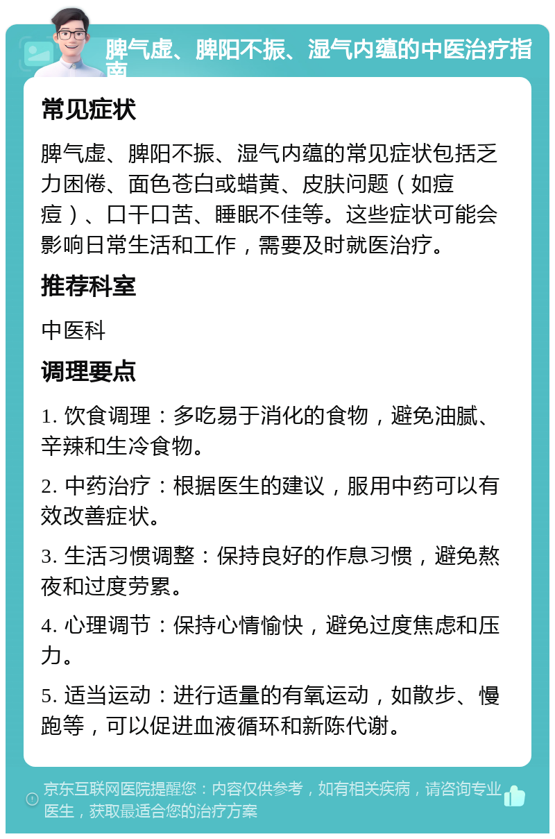 脾气虚、脾阳不振、湿气内蕴的中医治疗指南 常见症状 脾气虚、脾阳不振、湿气内蕴的常见症状包括乏力困倦、面色苍白或蜡黄、皮肤问题（如痘痘）、口干口苦、睡眠不佳等。这些症状可能会影响日常生活和工作，需要及时就医治疗。 推荐科室 中医科 调理要点 1. 饮食调理：多吃易于消化的食物，避免油腻、辛辣和生冷食物。 2. 中药治疗：根据医生的建议，服用中药可以有效改善症状。 3. 生活习惯调整：保持良好的作息习惯，避免熬夜和过度劳累。 4. 心理调节：保持心情愉快，避免过度焦虑和压力。 5. 适当运动：进行适量的有氧运动，如散步、慢跑等，可以促进血液循环和新陈代谢。