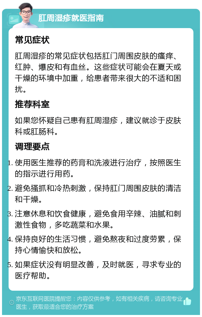 肛周湿疹就医指南 常见症状 肛周湿疹的常见症状包括肛门周围皮肤的瘙痒、红肿、爆皮和有血丝。这些症状可能会在夏天或干燥的环境中加重，给患者带来很大的不适和困扰。 推荐科室 如果您怀疑自己患有肛周湿疹，建议就诊于皮肤科或肛肠科。 调理要点 使用医生推荐的药膏和洗液进行治疗，按照医生的指示进行用药。 避免搔抓和冷热刺激，保持肛门周围皮肤的清洁和干燥。 注意休息和饮食健康，避免食用辛辣、油腻和刺激性食物，多吃蔬菜和水果。 保持良好的生活习惯，避免熬夜和过度劳累，保持心情愉快和放松。 如果症状没有明显改善，及时就医，寻求专业的医疗帮助。