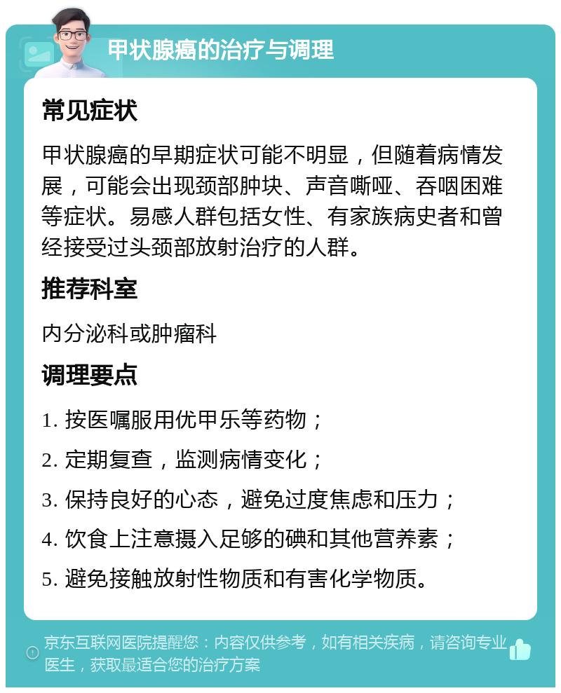 甲状腺癌的治疗与调理 常见症状 甲状腺癌的早期症状可能不明显，但随着病情发展，可能会出现颈部肿块、声音嘶哑、吞咽困难等症状。易感人群包括女性、有家族病史者和曾经接受过头颈部放射治疗的人群。 推荐科室 内分泌科或肿瘤科 调理要点 1. 按医嘱服用优甲乐等药物； 2. 定期复查，监测病情变化； 3. 保持良好的心态，避免过度焦虑和压力； 4. 饮食上注意摄入足够的碘和其他营养素； 5. 避免接触放射性物质和有害化学物质。