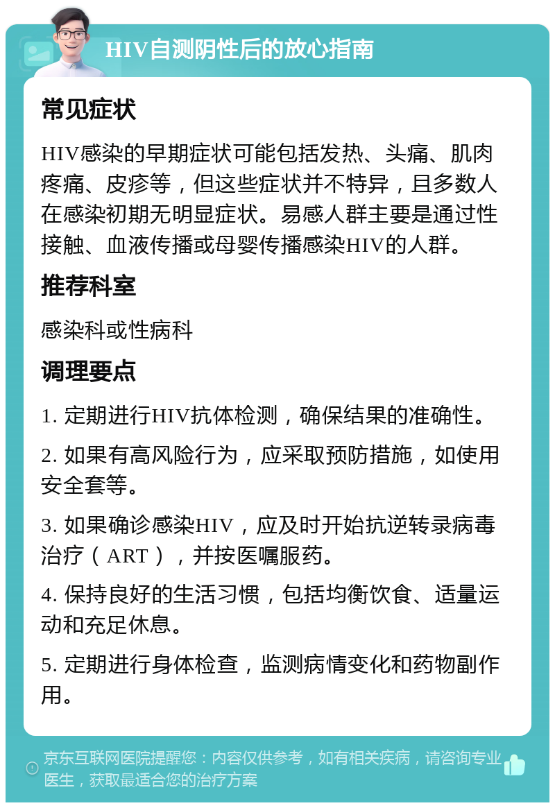 HIV自测阴性后的放心指南 常见症状 HIV感染的早期症状可能包括发热、头痛、肌肉疼痛、皮疹等，但这些症状并不特异，且多数人在感染初期无明显症状。易感人群主要是通过性接触、血液传播或母婴传播感染HIV的人群。 推荐科室 感染科或性病科 调理要点 1. 定期进行HIV抗体检测，确保结果的准确性。 2. 如果有高风险行为，应采取预防措施，如使用安全套等。 3. 如果确诊感染HIV，应及时开始抗逆转录病毒治疗（ART），并按医嘱服药。 4. 保持良好的生活习惯，包括均衡饮食、适量运动和充足休息。 5. 定期进行身体检查，监测病情变化和药物副作用。