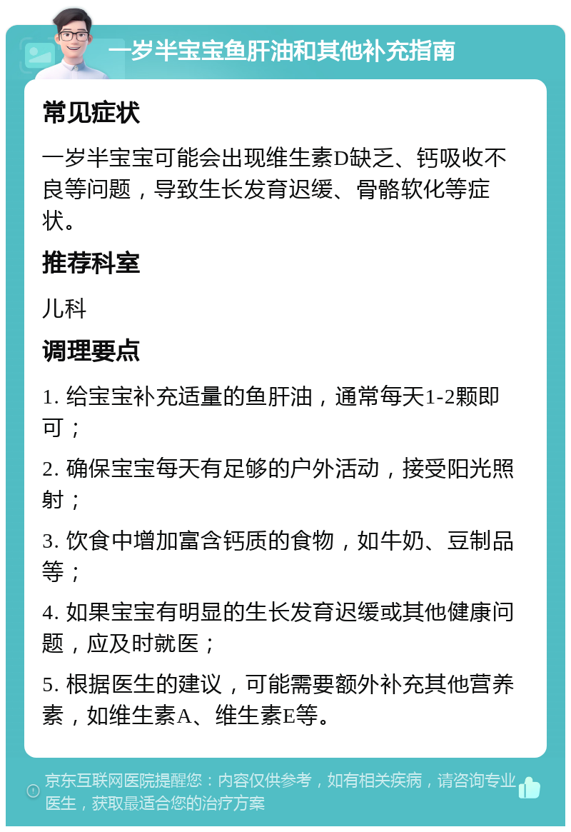 一岁半宝宝鱼肝油和其他补充指南 常见症状 一岁半宝宝可能会出现维生素D缺乏、钙吸收不良等问题，导致生长发育迟缓、骨骼软化等症状。 推荐科室 儿科 调理要点 1. 给宝宝补充适量的鱼肝油，通常每天1-2颗即可； 2. 确保宝宝每天有足够的户外活动，接受阳光照射； 3. 饮食中增加富含钙质的食物，如牛奶、豆制品等； 4. 如果宝宝有明显的生长发育迟缓或其他健康问题，应及时就医； 5. 根据医生的建议，可能需要额外补充其他营养素，如维生素A、维生素E等。