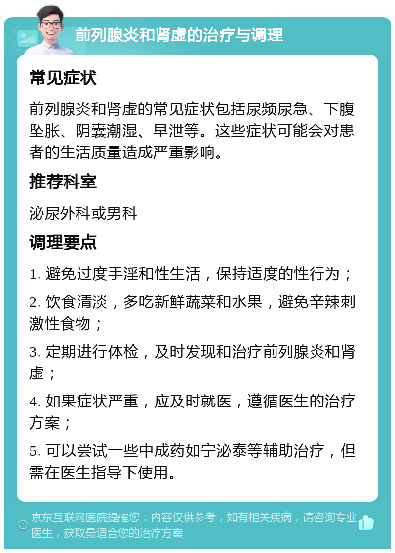 前列腺炎和肾虚的治疗与调理 常见症状 前列腺炎和肾虚的常见症状包括尿频尿急、下腹坠胀、阴囊潮湿、早泄等。这些症状可能会对患者的生活质量造成严重影响。 推荐科室 泌尿外科或男科 调理要点 1. 避免过度手淫和性生活，保持适度的性行为； 2. 饮食清淡，多吃新鲜蔬菜和水果，避免辛辣刺激性食物； 3. 定期进行体检，及时发现和治疗前列腺炎和肾虚； 4. 如果症状严重，应及时就医，遵循医生的治疗方案； 5. 可以尝试一些中成药如宁泌泰等辅助治疗，但需在医生指导下使用。