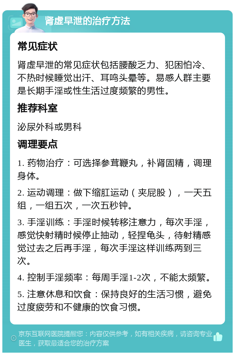 肾虚早泄的治疗方法 常见症状 肾虚早泄的常见症状包括腰酸乏力、犯困怕冷、不热时候睡觉出汗、耳鸣头晕等。易感人群主要是长期手淫或性生活过度频繁的男性。 推荐科室 泌尿外科或男科 调理要点 1. 药物治疗：可选择参茸鞭丸，补肾固精，调理身体。 2. 运动调理：做下缩肛运动（夹屁股），一天五组，一组五次，一次五秒钟。 3. 手淫训练：手淫时候转移注意力，每次手淫，感觉快射精时候停止抽动，轻捏龟头，待射精感觉过去之后再手淫，每次手淫这样训练两到三次。 4. 控制手淫频率：每周手淫1-2次，不能太频繁。 5. 注意休息和饮食：保持良好的生活习惯，避免过度疲劳和不健康的饮食习惯。