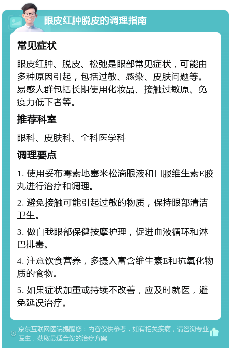 眼皮红肿脱皮的调理指南 常见症状 眼皮红肿、脱皮、松弛是眼部常见症状，可能由多种原因引起，包括过敏、感染、皮肤问题等。易感人群包括长期使用化妆品、接触过敏原、免疫力低下者等。 推荐科室 眼科、皮肤科、全科医学科 调理要点 1. 使用妥布霉素地塞米松滴眼液和口服维生素E胶丸进行治疗和调理。 2. 避免接触可能引起过敏的物质，保持眼部清洁卫生。 3. 做自我眼部保健按摩护理，促进血液循环和淋巴排毒。 4. 注意饮食营养，多摄入富含维生素E和抗氧化物质的食物。 5. 如果症状加重或持续不改善，应及时就医，避免延误治疗。