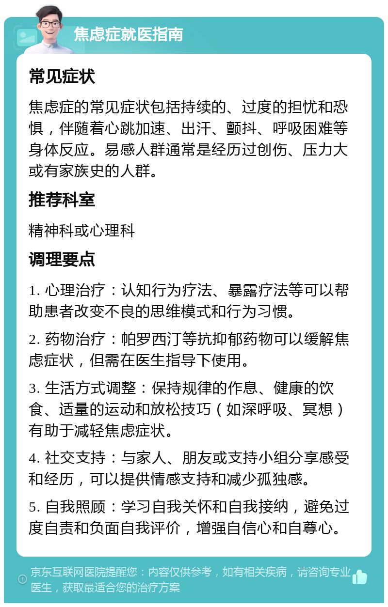 焦虑症就医指南 常见症状 焦虑症的常见症状包括持续的、过度的担忧和恐惧，伴随着心跳加速、出汗、颤抖、呼吸困难等身体反应。易感人群通常是经历过创伤、压力大或有家族史的人群。 推荐科室 精神科或心理科 调理要点 1. 心理治疗：认知行为疗法、暴露疗法等可以帮助患者改变不良的思维模式和行为习惯。 2. 药物治疗：帕罗西汀等抗抑郁药物可以缓解焦虑症状，但需在医生指导下使用。 3. 生活方式调整：保持规律的作息、健康的饮食、适量的运动和放松技巧（如深呼吸、冥想）有助于减轻焦虑症状。 4. 社交支持：与家人、朋友或支持小组分享感受和经历，可以提供情感支持和减少孤独感。 5. 自我照顾：学习自我关怀和自我接纳，避免过度自责和负面自我评价，增强自信心和自尊心。