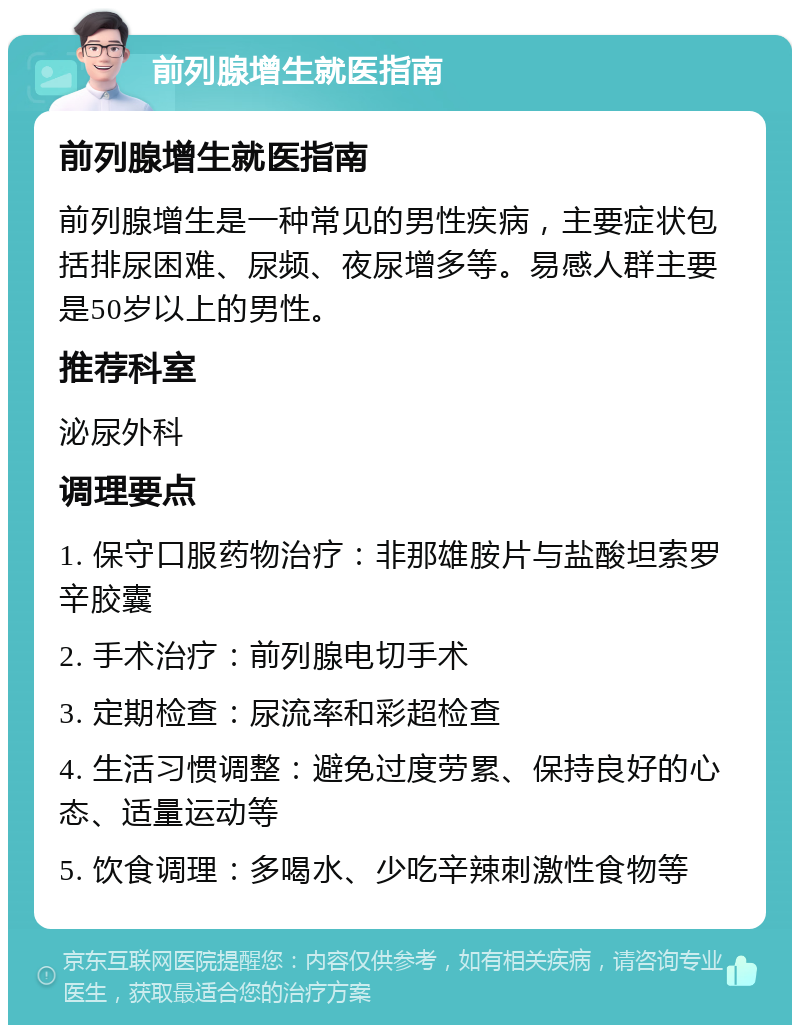 前列腺增生就医指南 前列腺增生就医指南 前列腺增生是一种常见的男性疾病，主要症状包括排尿困难、尿频、夜尿增多等。易感人群主要是50岁以上的男性。 推荐科室 泌尿外科 调理要点 1. 保守口服药物治疗：非那雄胺片与盐酸坦索罗辛胶囊 2. 手术治疗：前列腺电切手术 3. 定期检查：尿流率和彩超检查 4. 生活习惯调整：避免过度劳累、保持良好的心态、适量运动等 5. 饮食调理：多喝水、少吃辛辣刺激性食物等