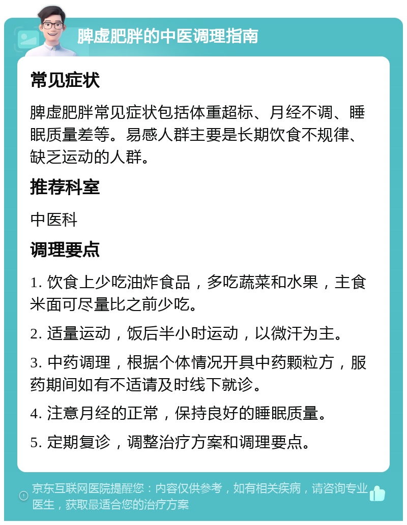 脾虚肥胖的中医调理指南 常见症状 脾虚肥胖常见症状包括体重超标、月经不调、睡眠质量差等。易感人群主要是长期饮食不规律、缺乏运动的人群。 推荐科室 中医科 调理要点 1. 饮食上少吃油炸食品，多吃蔬菜和水果，主食米面可尽量比之前少吃。 2. 适量运动，饭后半小时运动，以微汗为主。 3. 中药调理，根据个体情况开具中药颗粒方，服药期间如有不适请及时线下就诊。 4. 注意月经的正常，保持良好的睡眠质量。 5. 定期复诊，调整治疗方案和调理要点。