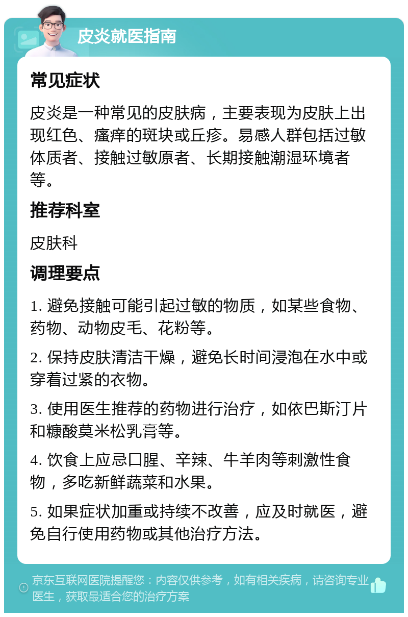 皮炎就医指南 常见症状 皮炎是一种常见的皮肤病，主要表现为皮肤上出现红色、瘙痒的斑块或丘疹。易感人群包括过敏体质者、接触过敏原者、长期接触潮湿环境者等。 推荐科室 皮肤科 调理要点 1. 避免接触可能引起过敏的物质，如某些食物、药物、动物皮毛、花粉等。 2. 保持皮肤清洁干燥，避免长时间浸泡在水中或穿着过紧的衣物。 3. 使用医生推荐的药物进行治疗，如依巴斯汀片和糠酸莫米松乳膏等。 4. 饮食上应忌口腥、辛辣、牛羊肉等刺激性食物，多吃新鲜蔬菜和水果。 5. 如果症状加重或持续不改善，应及时就医，避免自行使用药物或其他治疗方法。