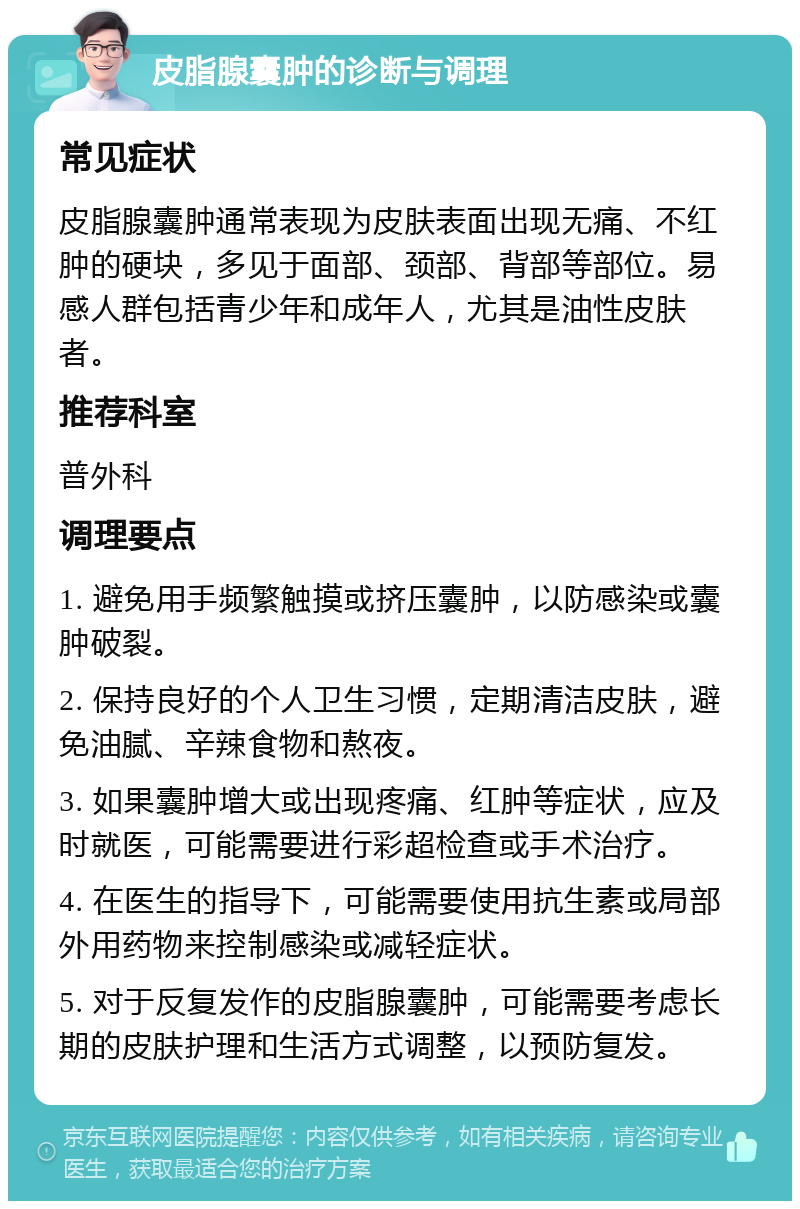 皮脂腺囊肿的诊断与调理 常见症状 皮脂腺囊肿通常表现为皮肤表面出现无痛、不红肿的硬块，多见于面部、颈部、背部等部位。易感人群包括青少年和成年人，尤其是油性皮肤者。 推荐科室 普外科 调理要点 1. 避免用手频繁触摸或挤压囊肿，以防感染或囊肿破裂。 2. 保持良好的个人卫生习惯，定期清洁皮肤，避免油腻、辛辣食物和熬夜。 3. 如果囊肿增大或出现疼痛、红肿等症状，应及时就医，可能需要进行彩超检查或手术治疗。 4. 在医生的指导下，可能需要使用抗生素或局部外用药物来控制感染或减轻症状。 5. 对于反复发作的皮脂腺囊肿，可能需要考虑长期的皮肤护理和生活方式调整，以预防复发。