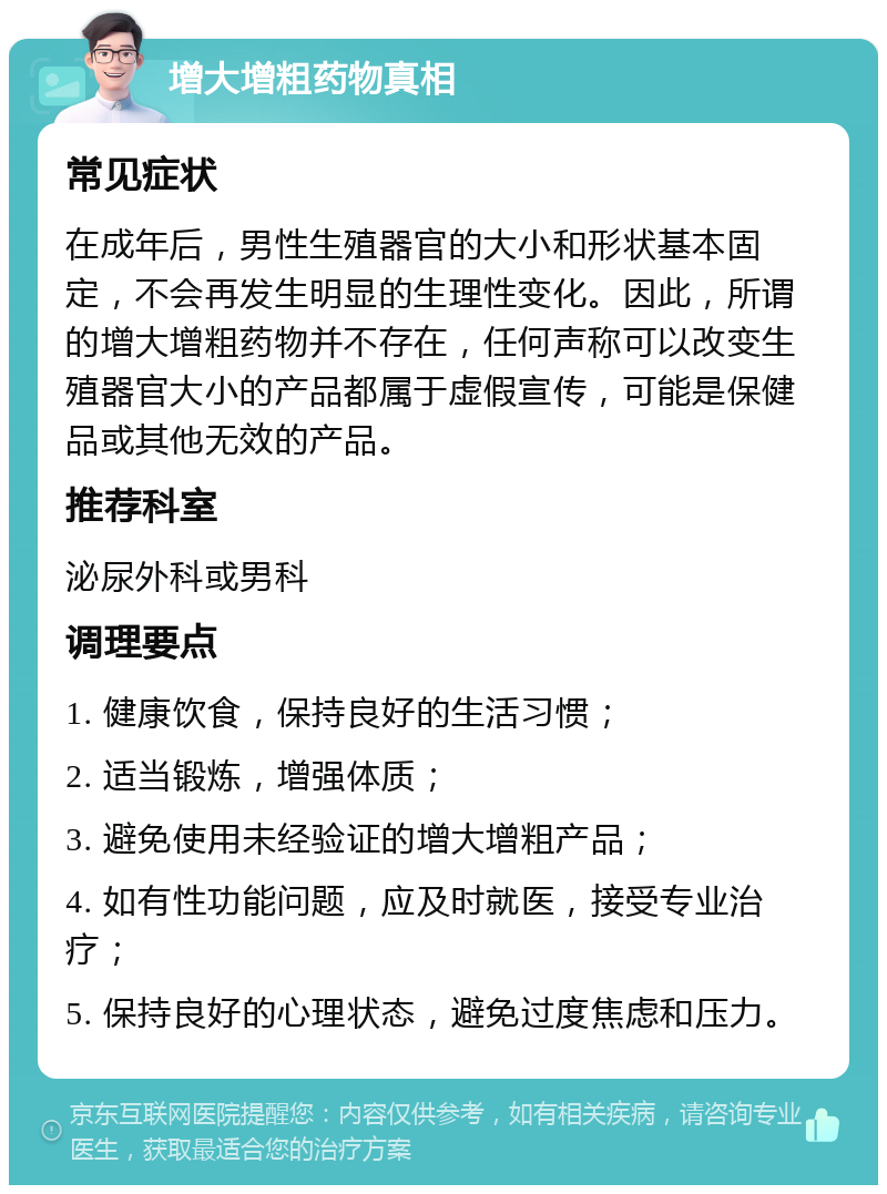 增大增粗药物真相 常见症状 在成年后，男性生殖器官的大小和形状基本固定，不会再发生明显的生理性变化。因此，所谓的增大增粗药物并不存在，任何声称可以改变生殖器官大小的产品都属于虚假宣传，可能是保健品或其他无效的产品。 推荐科室 泌尿外科或男科 调理要点 1. 健康饮食，保持良好的生活习惯； 2. 适当锻炼，增强体质； 3. 避免使用未经验证的增大增粗产品； 4. 如有性功能问题，应及时就医，接受专业治疗； 5. 保持良好的心理状态，避免过度焦虑和压力。