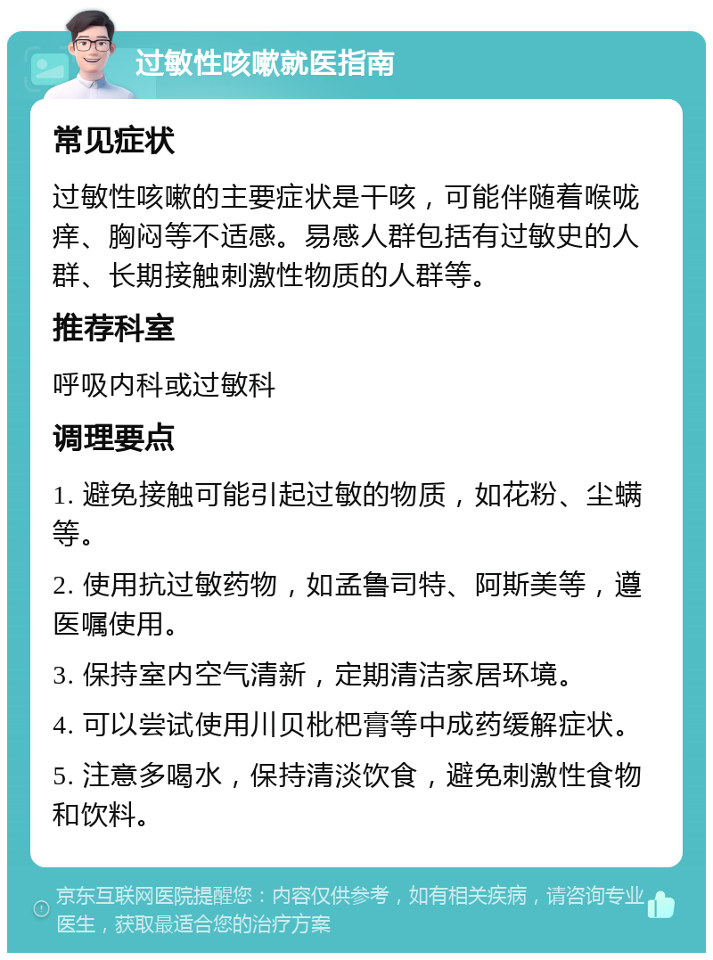 过敏性咳嗽就医指南 常见症状 过敏性咳嗽的主要症状是干咳，可能伴随着喉咙痒、胸闷等不适感。易感人群包括有过敏史的人群、长期接触刺激性物质的人群等。 推荐科室 呼吸内科或过敏科 调理要点 1. 避免接触可能引起过敏的物质，如花粉、尘螨等。 2. 使用抗过敏药物，如孟鲁司特、阿斯美等，遵医嘱使用。 3. 保持室内空气清新，定期清洁家居环境。 4. 可以尝试使用川贝枇杷膏等中成药缓解症状。 5. 注意多喝水，保持清淡饮食，避免刺激性食物和饮料。