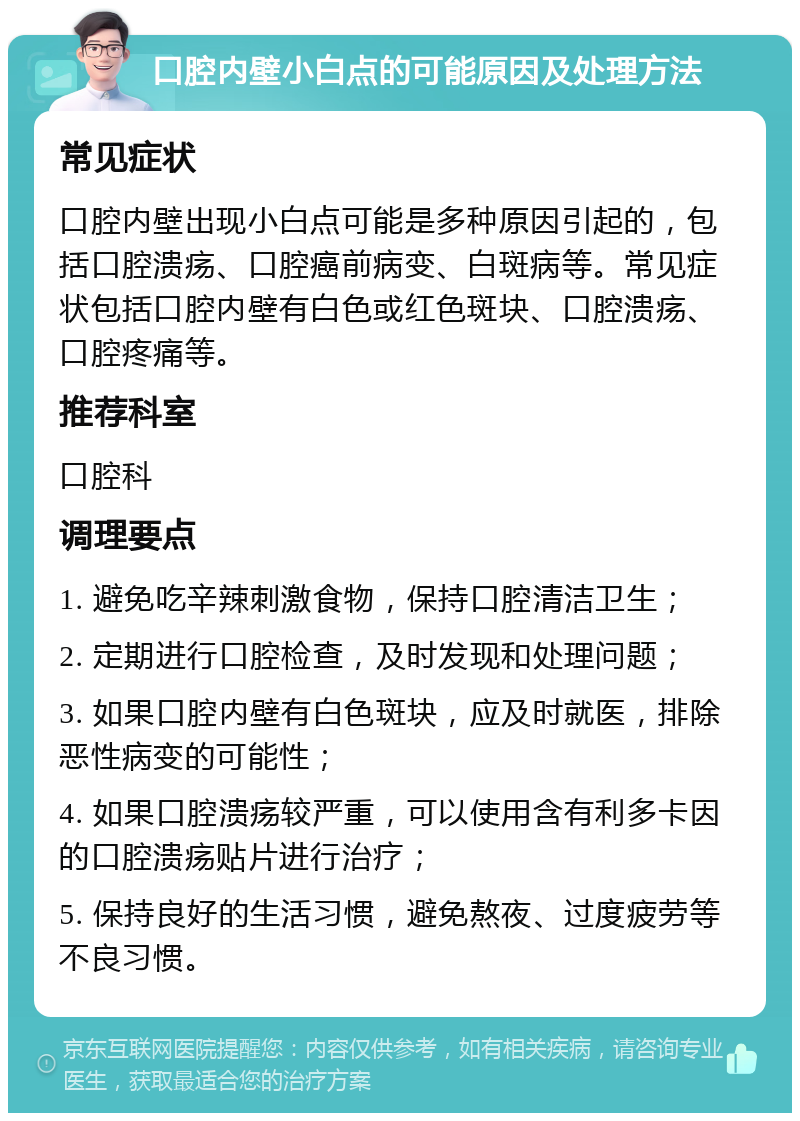 口腔内壁小白点的可能原因及处理方法 常见症状 口腔内壁出现小白点可能是多种原因引起的，包括口腔溃疡、口腔癌前病变、白斑病等。常见症状包括口腔内壁有白色或红色斑块、口腔溃疡、口腔疼痛等。 推荐科室 口腔科 调理要点 1. 避免吃辛辣刺激食物，保持口腔清洁卫生； 2. 定期进行口腔检查，及时发现和处理问题； 3. 如果口腔内壁有白色斑块，应及时就医，排除恶性病变的可能性； 4. 如果口腔溃疡较严重，可以使用含有利多卡因的口腔溃疡贴片进行治疗； 5. 保持良好的生活习惯，避免熬夜、过度疲劳等不良习惯。