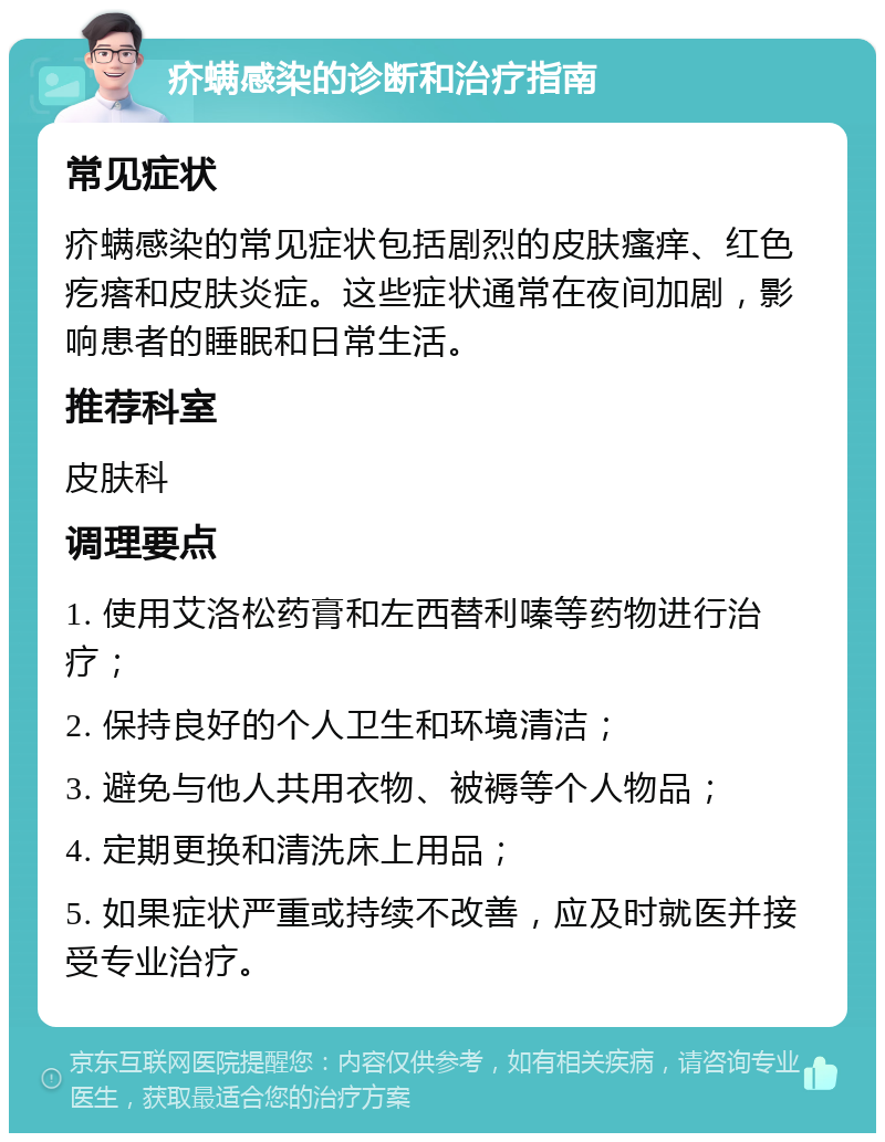 疥螨感染的诊断和治疗指南 常见症状 疥螨感染的常见症状包括剧烈的皮肤瘙痒、红色疙瘩和皮肤炎症。这些症状通常在夜间加剧，影响患者的睡眠和日常生活。 推荐科室 皮肤科 调理要点 1. 使用艾洛松药膏和左西替利嗪等药物进行治疗； 2. 保持良好的个人卫生和环境清洁； 3. 避免与他人共用衣物、被褥等个人物品； 4. 定期更换和清洗床上用品； 5. 如果症状严重或持续不改善，应及时就医并接受专业治疗。