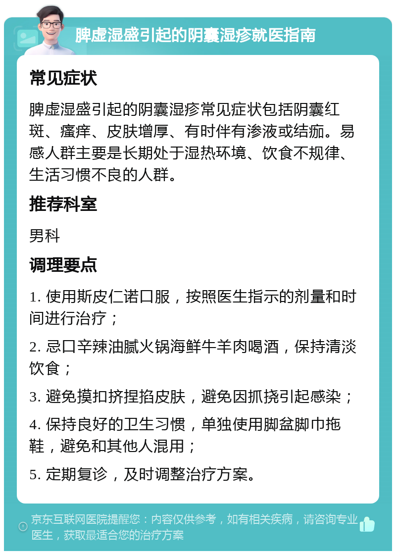 脾虚湿盛引起的阴囊湿疹就医指南 常见症状 脾虚湿盛引起的阴囊湿疹常见症状包括阴囊红斑、瘙痒、皮肤增厚、有时伴有渗液或结痂。易感人群主要是长期处于湿热环境、饮食不规律、生活习惯不良的人群。 推荐科室 男科 调理要点 1. 使用斯皮仁诺口服，按照医生指示的剂量和时间进行治疗； 2. 忌口辛辣油腻火锅海鲜牛羊肉喝酒，保持清淡饮食； 3. 避免摸扣挤捏掐皮肤，避免因抓挠引起感染； 4. 保持良好的卫生习惯，单独使用脚盆脚巾拖鞋，避免和其他人混用； 5. 定期复诊，及时调整治疗方案。