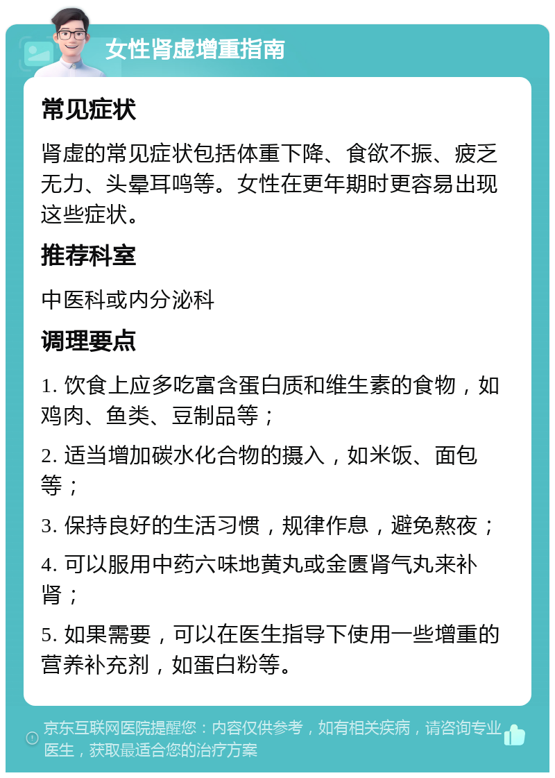 女性肾虚增重指南 常见症状 肾虚的常见症状包括体重下降、食欲不振、疲乏无力、头晕耳鸣等。女性在更年期时更容易出现这些症状。 推荐科室 中医科或内分泌科 调理要点 1. 饮食上应多吃富含蛋白质和维生素的食物，如鸡肉、鱼类、豆制品等； 2. 适当增加碳水化合物的摄入，如米饭、面包等； 3. 保持良好的生活习惯，规律作息，避免熬夜； 4. 可以服用中药六味地黄丸或金匮肾气丸来补肾； 5. 如果需要，可以在医生指导下使用一些增重的营养补充剂，如蛋白粉等。