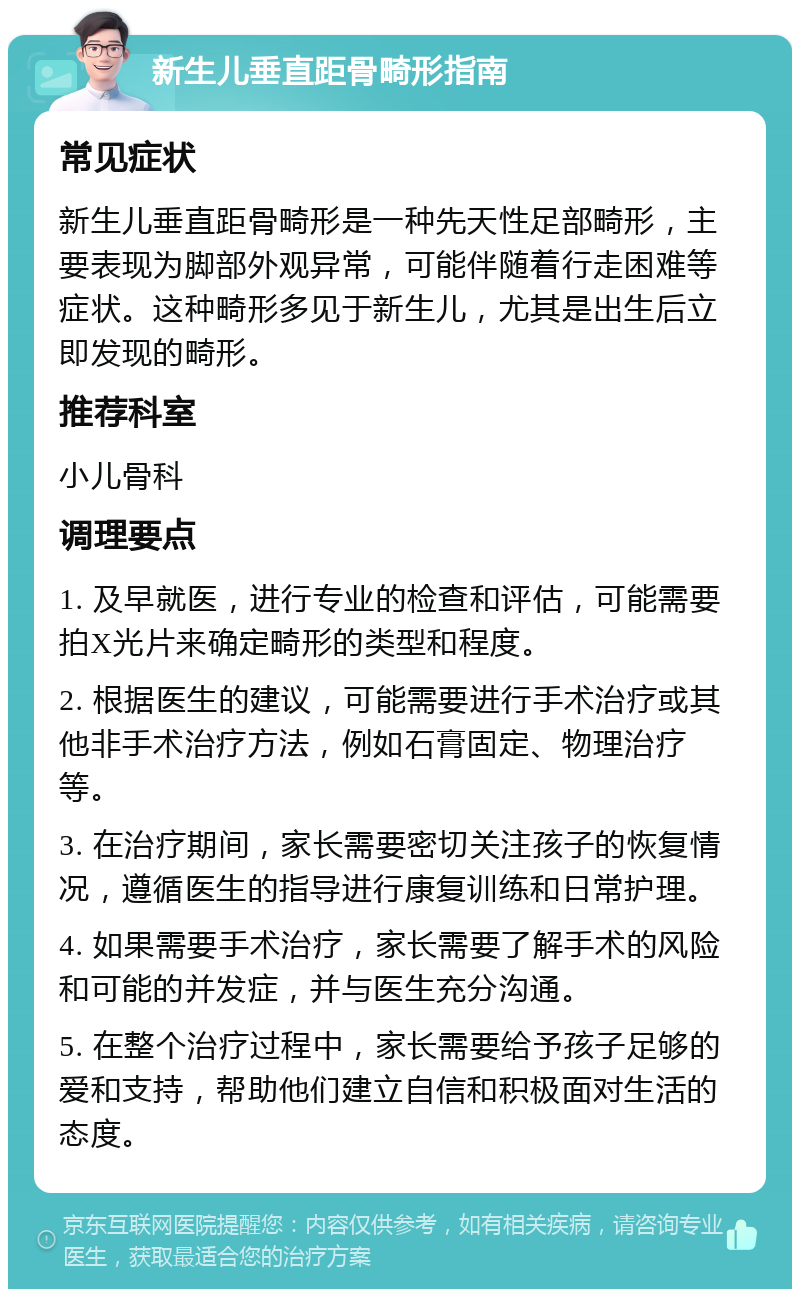 新生儿垂直距骨畸形指南 常见症状 新生儿垂直距骨畸形是一种先天性足部畸形，主要表现为脚部外观异常，可能伴随着行走困难等症状。这种畸形多见于新生儿，尤其是出生后立即发现的畸形。 推荐科室 小儿骨科 调理要点 1. 及早就医，进行专业的检查和评估，可能需要拍X光片来确定畸形的类型和程度。 2. 根据医生的建议，可能需要进行手术治疗或其他非手术治疗方法，例如石膏固定、物理治疗等。 3. 在治疗期间，家长需要密切关注孩子的恢复情况，遵循医生的指导进行康复训练和日常护理。 4. 如果需要手术治疗，家长需要了解手术的风险和可能的并发症，并与医生充分沟通。 5. 在整个治疗过程中，家长需要给予孩子足够的爱和支持，帮助他们建立自信和积极面对生活的态度。