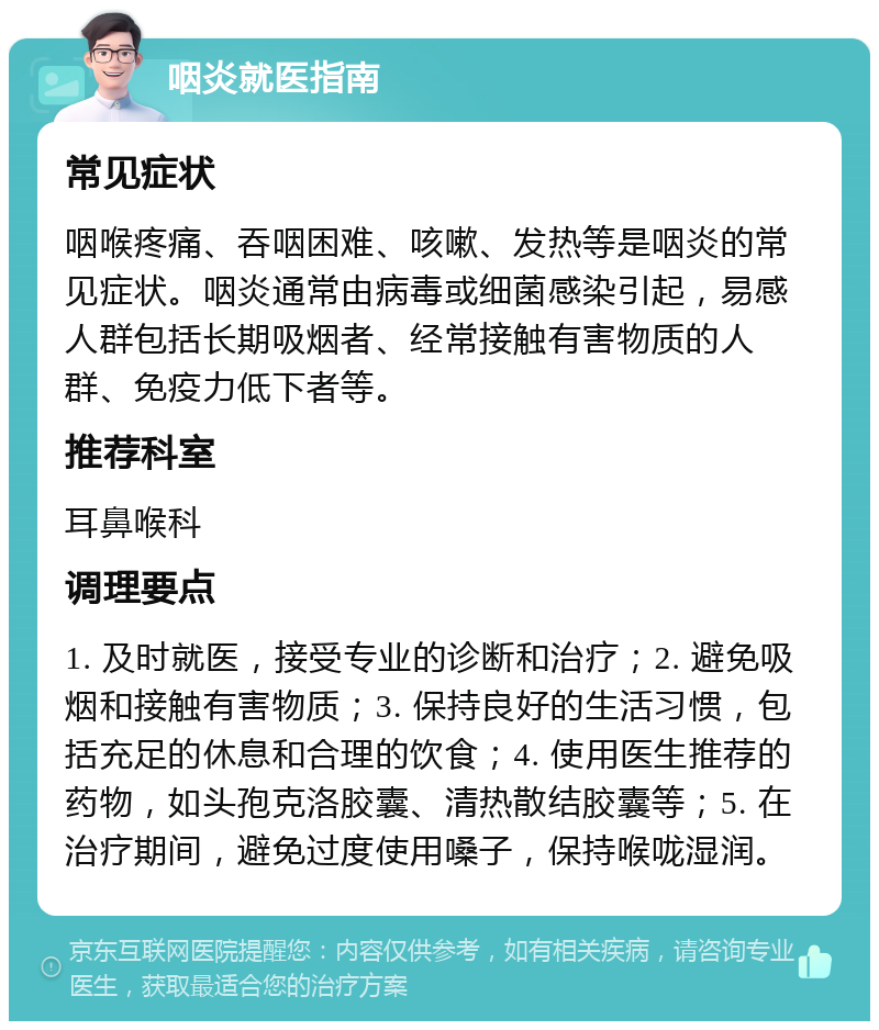 咽炎就医指南 常见症状 咽喉疼痛、吞咽困难、咳嗽、发热等是咽炎的常见症状。咽炎通常由病毒或细菌感染引起，易感人群包括长期吸烟者、经常接触有害物质的人群、免疫力低下者等。 推荐科室 耳鼻喉科 调理要点 1. 及时就医，接受专业的诊断和治疗；2. 避免吸烟和接触有害物质；3. 保持良好的生活习惯，包括充足的休息和合理的饮食；4. 使用医生推荐的药物，如头孢克洛胶囊、清热散结胶囊等；5. 在治疗期间，避免过度使用嗓子，保持喉咙湿润。