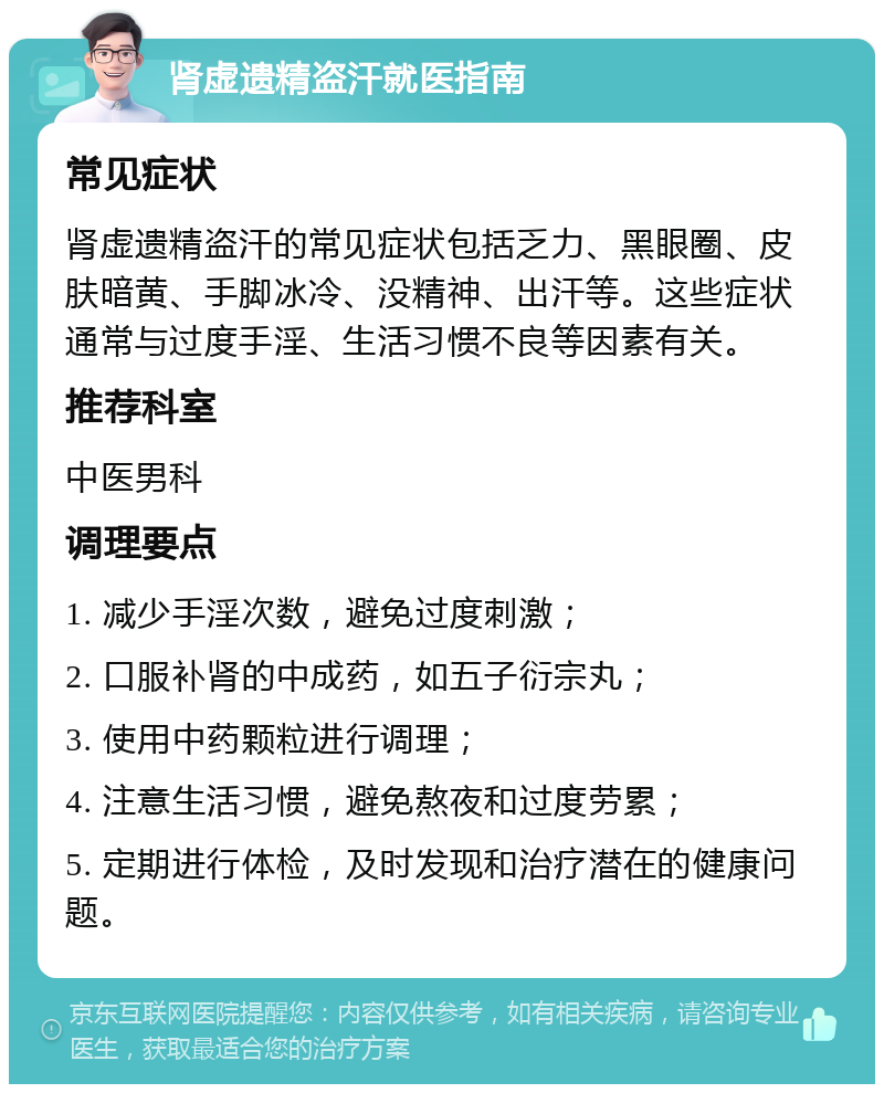 肾虚遗精盗汗就医指南 常见症状 肾虚遗精盗汗的常见症状包括乏力、黑眼圈、皮肤暗黄、手脚冰冷、没精神、出汗等。这些症状通常与过度手淫、生活习惯不良等因素有关。 推荐科室 中医男科 调理要点 1. 减少手淫次数，避免过度刺激； 2. 口服补肾的中成药，如五子衍宗丸； 3. 使用中药颗粒进行调理； 4. 注意生活习惯，避免熬夜和过度劳累； 5. 定期进行体检，及时发现和治疗潜在的健康问题。