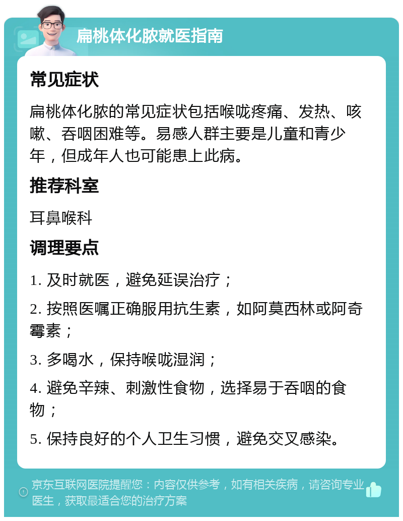 扁桃体化脓就医指南 常见症状 扁桃体化脓的常见症状包括喉咙疼痛、发热、咳嗽、吞咽困难等。易感人群主要是儿童和青少年，但成年人也可能患上此病。 推荐科室 耳鼻喉科 调理要点 1. 及时就医，避免延误治疗； 2. 按照医嘱正确服用抗生素，如阿莫西林或阿奇霉素； 3. 多喝水，保持喉咙湿润； 4. 避免辛辣、刺激性食物，选择易于吞咽的食物； 5. 保持良好的个人卫生习惯，避免交叉感染。