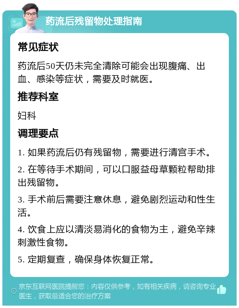 药流后残留物处理指南 常见症状 药流后50天仍未完全清除可能会出现腹痛、出血、感染等症状，需要及时就医。 推荐科室 妇科 调理要点 1. 如果药流后仍有残留物，需要进行清宫手术。 2. 在等待手术期间，可以口服益母草颗粒帮助排出残留物。 3. 手术前后需要注意休息，避免剧烈运动和性生活。 4. 饮食上应以清淡易消化的食物为主，避免辛辣刺激性食物。 5. 定期复查，确保身体恢复正常。