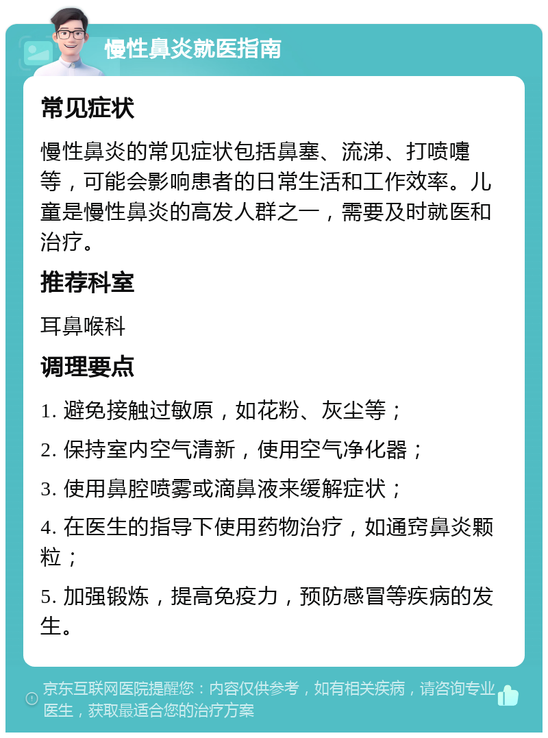 慢性鼻炎就医指南 常见症状 慢性鼻炎的常见症状包括鼻塞、流涕、打喷嚏等，可能会影响患者的日常生活和工作效率。儿童是慢性鼻炎的高发人群之一，需要及时就医和治疗。 推荐科室 耳鼻喉科 调理要点 1. 避免接触过敏原，如花粉、灰尘等； 2. 保持室内空气清新，使用空气净化器； 3. 使用鼻腔喷雾或滴鼻液来缓解症状； 4. 在医生的指导下使用药物治疗，如通窍鼻炎颗粒； 5. 加强锻炼，提高免疫力，预防感冒等疾病的发生。