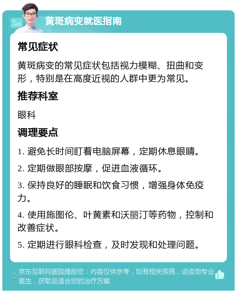 黄斑病变就医指南 常见症状 黄斑病变的常见症状包括视力模糊、扭曲和变形，特别是在高度近视的人群中更为常见。 推荐科室 眼科 调理要点 1. 避免长时间盯着电脑屏幕，定期休息眼睛。 2. 定期做眼部按摩，促进血液循环。 3. 保持良好的睡眠和饮食习惯，增强身体免疫力。 4. 使用施图伦、叶黄素和沃丽汀等药物，控制和改善症状。 5. 定期进行眼科检查，及时发现和处理问题。