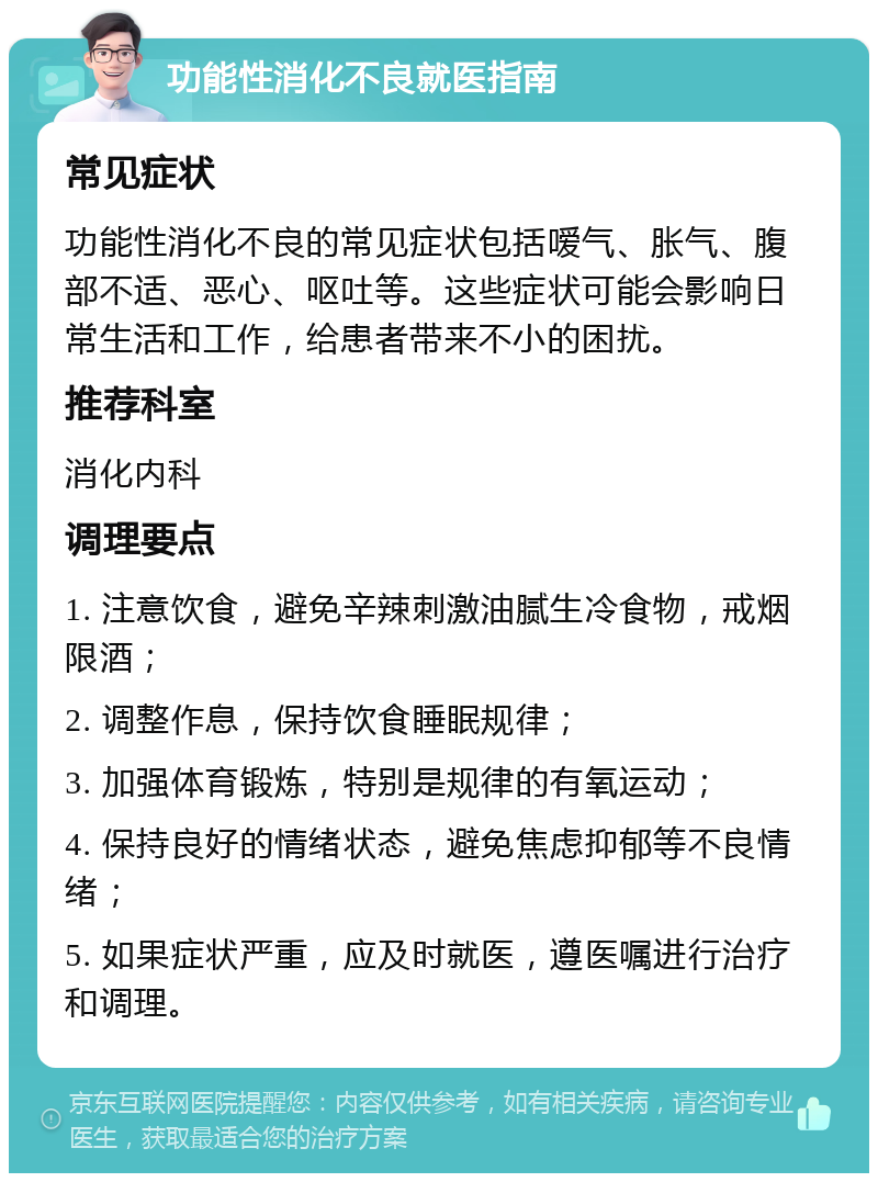 功能性消化不良就医指南 常见症状 功能性消化不良的常见症状包括嗳气、胀气、腹部不适、恶心、呕吐等。这些症状可能会影响日常生活和工作，给患者带来不小的困扰。 推荐科室 消化内科 调理要点 1. 注意饮食，避免辛辣刺激油腻生冷食物，戒烟限酒； 2. 调整作息，保持饮食睡眠规律； 3. 加强体育锻炼，特别是规律的有氧运动； 4. 保持良好的情绪状态，避免焦虑抑郁等不良情绪； 5. 如果症状严重，应及时就医，遵医嘱进行治疗和调理。