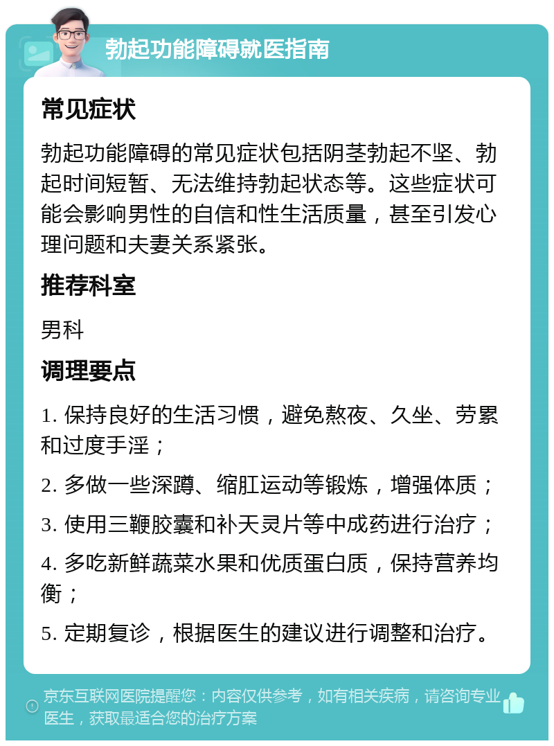 勃起功能障碍就医指南 常见症状 勃起功能障碍的常见症状包括阴茎勃起不坚、勃起时间短暂、无法维持勃起状态等。这些症状可能会影响男性的自信和性生活质量，甚至引发心理问题和夫妻关系紧张。 推荐科室 男科 调理要点 1. 保持良好的生活习惯，避免熬夜、久坐、劳累和过度手淫； 2. 多做一些深蹲、缩肛运动等锻炼，增强体质； 3. 使用三鞭胶囊和补天灵片等中成药进行治疗； 4. 多吃新鲜蔬菜水果和优质蛋白质，保持营养均衡； 5. 定期复诊，根据医生的建议进行调整和治疗。