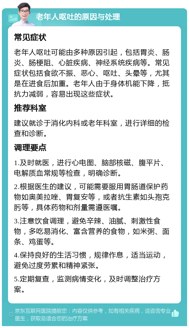 老年人呕吐的原因与处理 常见症状 老年人呕吐可能由多种原因引起，包括胃炎、肠炎、肠梗阻、心脏疾病、神经系统疾病等。常见症状包括食欲不振、恶心、呕吐、头晕等，尤其是在进食后加重。老年人由于身体机能下降，抵抗力减弱，容易出现这些症状。 推荐科室 建议就诊于消化内科或老年科室，进行详细的检查和诊断。 调理要点 1.及时就医，进行心电图、脑部核磁、腹平片、电解质血常规等检查，明确诊断。 2.根据医生的建议，可能需要服用胃肠道保护药物如奥美拉唑、胃复安等，或者抗生素如头孢克肟等，具体药物和剂量需遵医嘱。 3.注意饮食调理，避免辛辣、油腻、刺激性食物，多吃易消化、富含营养的食物，如米粥、面条、鸡蛋等。 4.保持良好的生活习惯，规律作息，适当运动，避免过度劳累和精神紧张。 5.定期复查，监测病情变化，及时调整治疗方案。