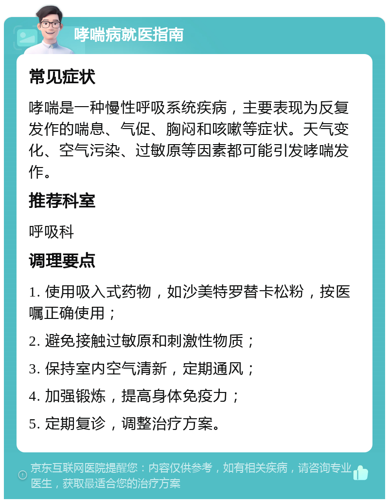 哮喘病就医指南 常见症状 哮喘是一种慢性呼吸系统疾病，主要表现为反复发作的喘息、气促、胸闷和咳嗽等症状。天气变化、空气污染、过敏原等因素都可能引发哮喘发作。 推荐科室 呼吸科 调理要点 1. 使用吸入式药物，如沙美特罗替卡松粉，按医嘱正确使用； 2. 避免接触过敏原和刺激性物质； 3. 保持室内空气清新，定期通风； 4. 加强锻炼，提高身体免疫力； 5. 定期复诊，调整治疗方案。