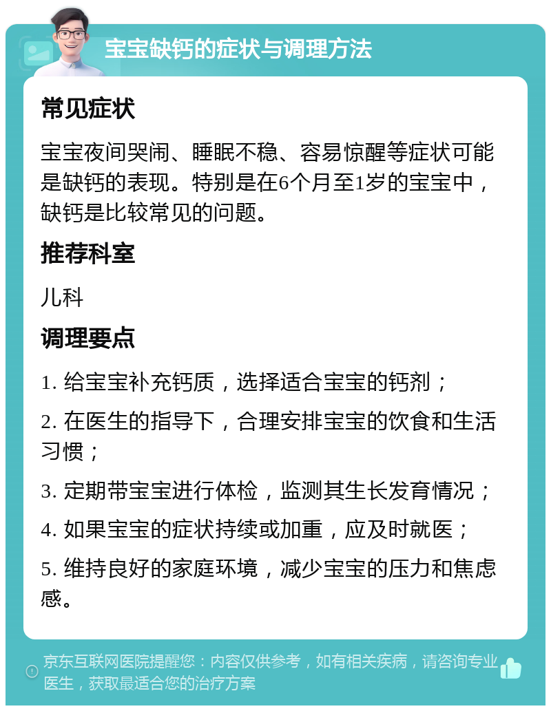 宝宝缺钙的症状与调理方法 常见症状 宝宝夜间哭闹、睡眠不稳、容易惊醒等症状可能是缺钙的表现。特别是在6个月至1岁的宝宝中，缺钙是比较常见的问题。 推荐科室 儿科 调理要点 1. 给宝宝补充钙质，选择适合宝宝的钙剂； 2. 在医生的指导下，合理安排宝宝的饮食和生活习惯； 3. 定期带宝宝进行体检，监测其生长发育情况； 4. 如果宝宝的症状持续或加重，应及时就医； 5. 维持良好的家庭环境，减少宝宝的压力和焦虑感。