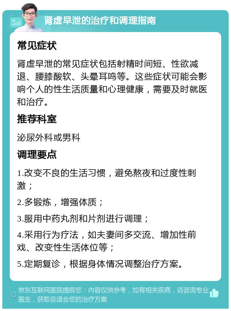 肾虚早泄的治疗和调理指南 常见症状 肾虚早泄的常见症状包括射精时间短、性欲减退、腰膝酸软、头晕耳鸣等。这些症状可能会影响个人的性生活质量和心理健康，需要及时就医和治疗。 推荐科室 泌尿外科或男科 调理要点 1.改变不良的生活习惯，避免熬夜和过度性刺激； 2.多锻炼，增强体质； 3.服用中药丸剂和片剂进行调理； 4.采用行为疗法，如夫妻间多交流、增加性前戏、改变性生活体位等； 5.定期复诊，根据身体情况调整治疗方案。