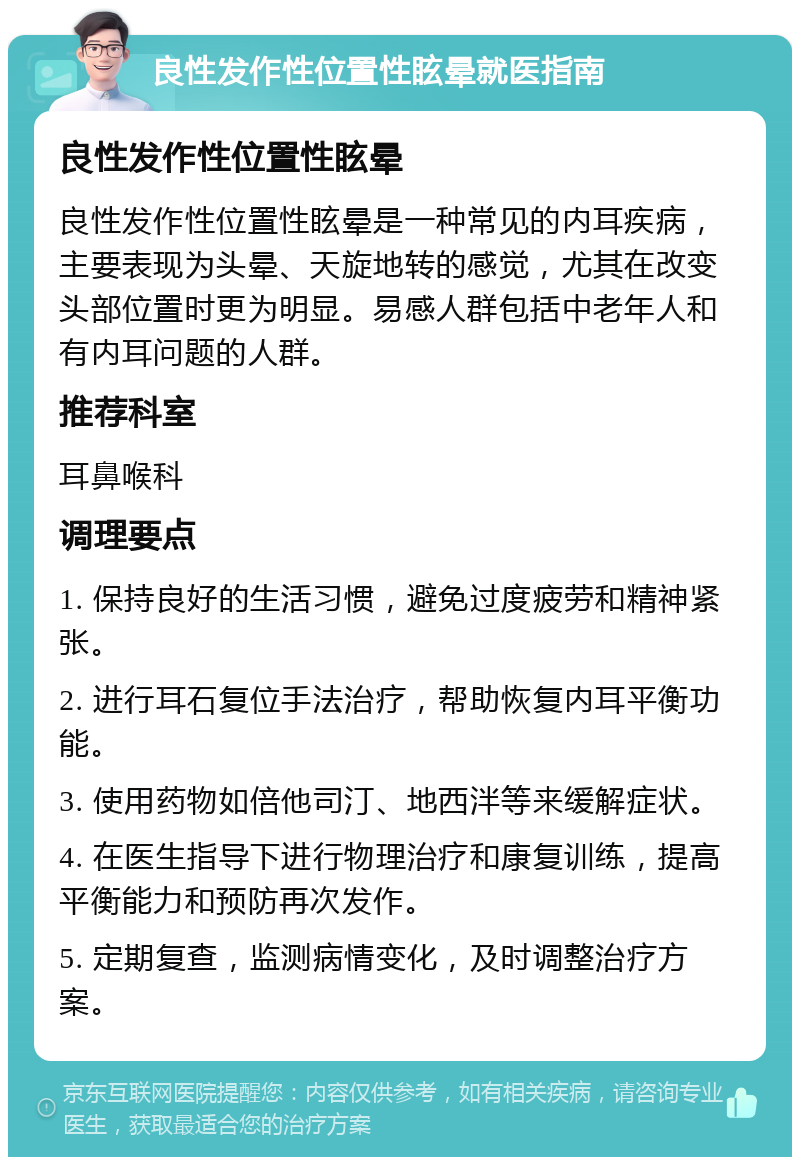 良性发作性位置性眩晕就医指南 良性发作性位置性眩晕 良性发作性位置性眩晕是一种常见的内耳疾病，主要表现为头晕、天旋地转的感觉，尤其在改变头部位置时更为明显。易感人群包括中老年人和有内耳问题的人群。 推荐科室 耳鼻喉科 调理要点 1. 保持良好的生活习惯，避免过度疲劳和精神紧张。 2. 进行耳石复位手法治疗，帮助恢复内耳平衡功能。 3. 使用药物如倍他司汀、地西泮等来缓解症状。 4. 在医生指导下进行物理治疗和康复训练，提高平衡能力和预防再次发作。 5. 定期复查，监测病情变化，及时调整治疗方案。