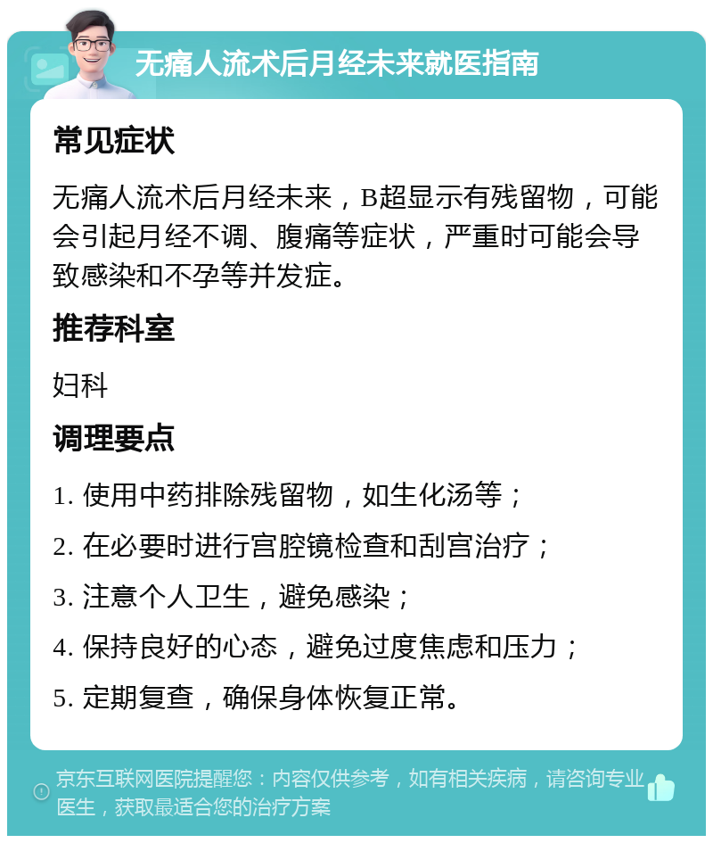 无痛人流术后月经未来就医指南 常见症状 无痛人流术后月经未来，B超显示有残留物，可能会引起月经不调、腹痛等症状，严重时可能会导致感染和不孕等并发症。 推荐科室 妇科 调理要点 1. 使用中药排除残留物，如生化汤等； 2. 在必要时进行宫腔镜检查和刮宫治疗； 3. 注意个人卫生，避免感染； 4. 保持良好的心态，避免过度焦虑和压力； 5. 定期复查，确保身体恢复正常。