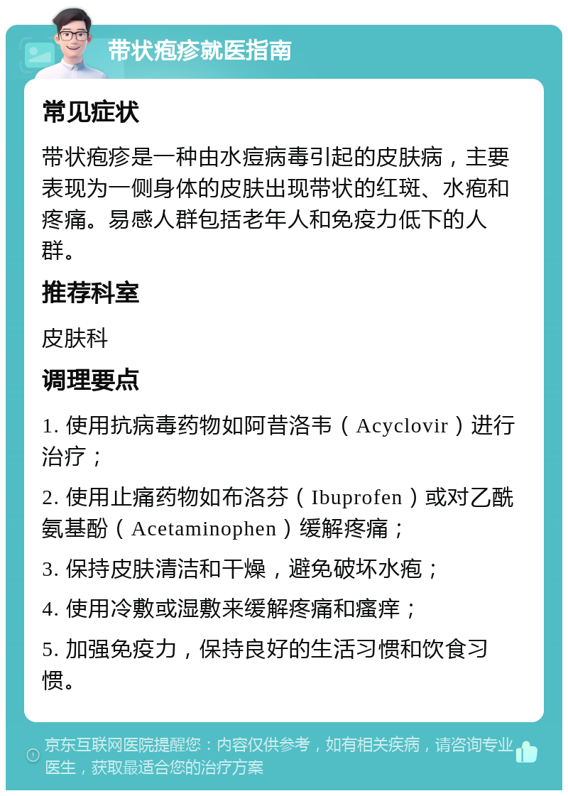 带状疱疹就医指南 常见症状 带状疱疹是一种由水痘病毒引起的皮肤病，主要表现为一侧身体的皮肤出现带状的红斑、水疱和疼痛。易感人群包括老年人和免疫力低下的人群。 推荐科室 皮肤科 调理要点 1. 使用抗病毒药物如阿昔洛韦（Acyclovir）进行治疗； 2. 使用止痛药物如布洛芬（Ibuprofen）或对乙酰氨基酚（Acetaminophen）缓解疼痛； 3. 保持皮肤清洁和干燥，避免破坏水疱； 4. 使用冷敷或湿敷来缓解疼痛和瘙痒； 5. 加强免疫力，保持良好的生活习惯和饮食习惯。