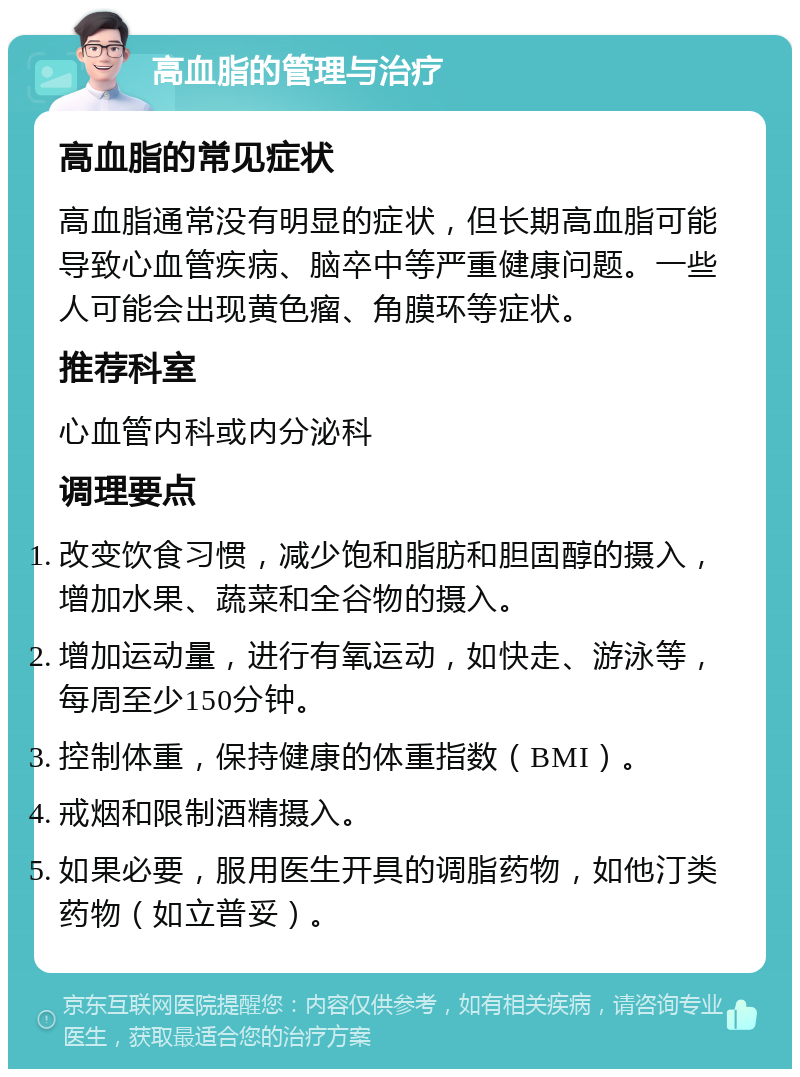 高血脂的管理与治疗 高血脂的常见症状 高血脂通常没有明显的症状，但长期高血脂可能导致心血管疾病、脑卒中等严重健康问题。一些人可能会出现黄色瘤、角膜环等症状。 推荐科室 心血管内科或内分泌科 调理要点 改变饮食习惯，减少饱和脂肪和胆固醇的摄入，增加水果、蔬菜和全谷物的摄入。 增加运动量，进行有氧运动，如快走、游泳等，每周至少150分钟。 控制体重，保持健康的体重指数（BMI）。 戒烟和限制酒精摄入。 如果必要，服用医生开具的调脂药物，如他汀类药物（如立普妥）。