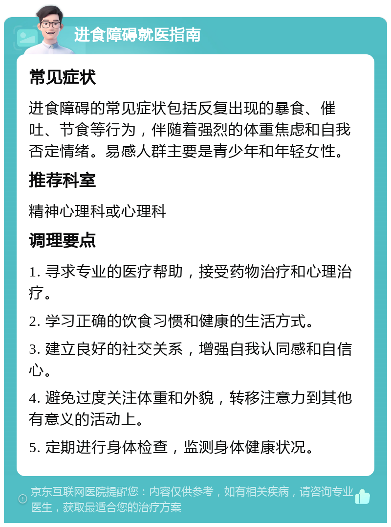 进食障碍就医指南 常见症状 进食障碍的常见症状包括反复出现的暴食、催吐、节食等行为，伴随着强烈的体重焦虑和自我否定情绪。易感人群主要是青少年和年轻女性。 推荐科室 精神心理科或心理科 调理要点 1. 寻求专业的医疗帮助，接受药物治疗和心理治疗。 2. 学习正确的饮食习惯和健康的生活方式。 3. 建立良好的社交关系，增强自我认同感和自信心。 4. 避免过度关注体重和外貌，转移注意力到其他有意义的活动上。 5. 定期进行身体检查，监测身体健康状况。