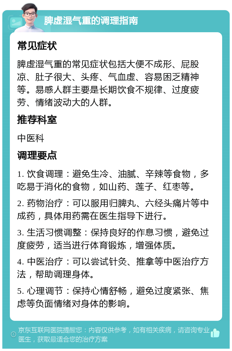 脾虚湿气重的调理指南 常见症状 脾虚湿气重的常见症状包括大便不成形、屁股凉、肚子很大、头疼、气血虚、容易困乏精神等。易感人群主要是长期饮食不规律、过度疲劳、情绪波动大的人群。 推荐科室 中医科 调理要点 1. 饮食调理：避免生冷、油腻、辛辣等食物，多吃易于消化的食物，如山药、莲子、红枣等。 2. 药物治疗：可以服用归脾丸、六经头痛片等中成药，具体用药需在医生指导下进行。 3. 生活习惯调整：保持良好的作息习惯，避免过度疲劳，适当进行体育锻炼，增强体质。 4. 中医治疗：可以尝试针灸、推拿等中医治疗方法，帮助调理身体。 5. 心理调节：保持心情舒畅，避免过度紧张、焦虑等负面情绪对身体的影响。