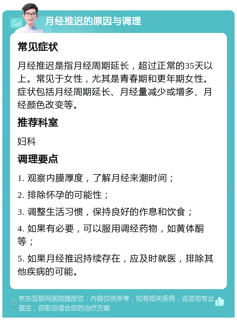 月经推迟的原因与调理 常见症状 月经推迟是指月经周期延长，超过正常的35天以上。常见于女性，尤其是青春期和更年期女性。症状包括月经周期延长、月经量减少或增多、月经颜色改变等。 推荐科室 妇科 调理要点 1. 观察内膜厚度，了解月经来潮时间； 2. 排除怀孕的可能性； 3. 调整生活习惯，保持良好的作息和饮食； 4. 如果有必要，可以服用调经药物，如黄体酮等； 5. 如果月经推迟持续存在，应及时就医，排除其他疾病的可能。