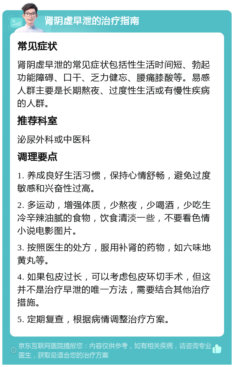 肾阴虚早泄的治疗指南 常见症状 肾阴虚早泄的常见症状包括性生活时间短、勃起功能障碍、口干、乏力健忘、腰痛膝酸等。易感人群主要是长期熬夜、过度性生活或有慢性疾病的人群。 推荐科室 泌尿外科或中医科 调理要点 1. 养成良好生活习惯，保持心情舒畅，避免过度敏感和兴奋性过高。 2. 多运动，增强体质，少熬夜，少喝酒，少吃生冷辛辣油腻的食物，饮食清淡一些，不要看色情小说电影图片。 3. 按照医生的处方，服用补肾的药物，如六味地黄丸等。 4. 如果包皮过长，可以考虑包皮环切手术，但这并不是治疗早泄的唯一方法，需要结合其他治疗措施。 5. 定期复查，根据病情调整治疗方案。