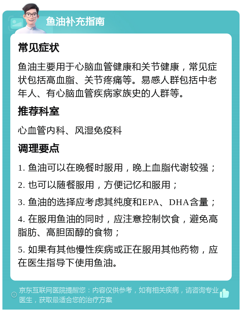 鱼油补充指南 常见症状 鱼油主要用于心脑血管健康和关节健康，常见症状包括高血脂、关节疼痛等。易感人群包括中老年人、有心脑血管疾病家族史的人群等。 推荐科室 心血管内科、风湿免疫科 调理要点 1. 鱼油可以在晚餐时服用，晚上血脂代谢较强； 2. 也可以随餐服用，方便记忆和服用； 3. 鱼油的选择应考虑其纯度和EPA、DHA含量； 4. 在服用鱼油的同时，应注意控制饮食，避免高脂肪、高胆固醇的食物； 5. 如果有其他慢性疾病或正在服用其他药物，应在医生指导下使用鱼油。