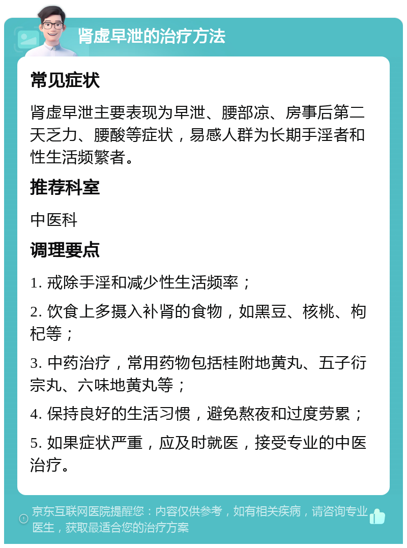 肾虚早泄的治疗方法 常见症状 肾虚早泄主要表现为早泄、腰部凉、房事后第二天乏力、腰酸等症状，易感人群为长期手淫者和性生活频繁者。 推荐科室 中医科 调理要点 1. 戒除手淫和减少性生活频率； 2. 饮食上多摄入补肾的食物，如黑豆、核桃、枸杞等； 3. 中药治疗，常用药物包括桂附地黄丸、五子衍宗丸、六味地黄丸等； 4. 保持良好的生活习惯，避免熬夜和过度劳累； 5. 如果症状严重，应及时就医，接受专业的中医治疗。