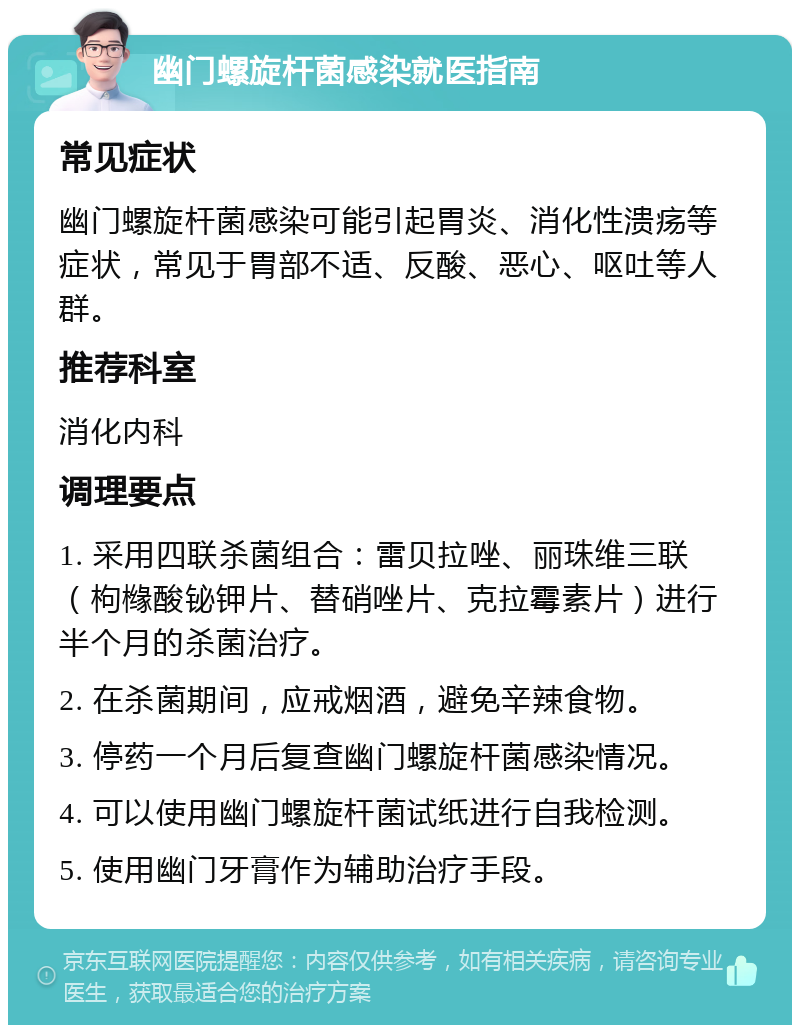 幽门螺旋杆菌感染就医指南 常见症状 幽门螺旋杆菌感染可能引起胃炎、消化性溃疡等症状，常见于胃部不适、反酸、恶心、呕吐等人群。 推荐科室 消化内科 调理要点 1. 采用四联杀菌组合：雷贝拉唑、丽珠维三联（枸橼酸铋钾片、替硝唑片、克拉霉素片）进行半个月的杀菌治疗。 2. 在杀菌期间，应戒烟酒，避免辛辣食物。 3. 停药一个月后复查幽门螺旋杆菌感染情况。 4. 可以使用幽门螺旋杆菌试纸进行自我检测。 5. 使用幽门牙膏作为辅助治疗手段。