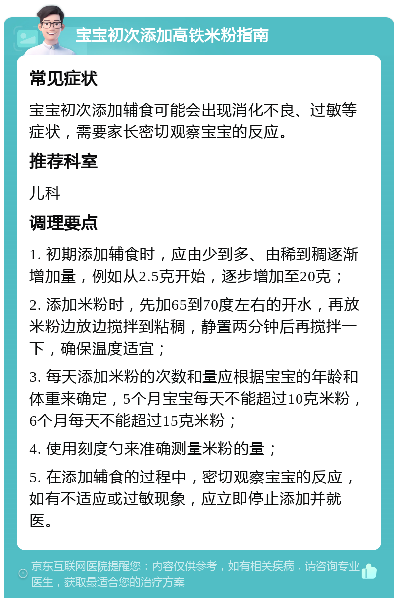 宝宝初次添加高铁米粉指南 常见症状 宝宝初次添加辅食可能会出现消化不良、过敏等症状，需要家长密切观察宝宝的反应。 推荐科室 儿科 调理要点 1. 初期添加辅食时，应由少到多、由稀到稠逐渐增加量，例如从2.5克开始，逐步增加至20克； 2. 添加米粉时，先加65到70度左右的开水，再放米粉边放边搅拌到粘稠，静置两分钟后再搅拌一下，确保温度适宜； 3. 每天添加米粉的次数和量应根据宝宝的年龄和体重来确定，5个月宝宝每天不能超过10克米粉，6个月每天不能超过15克米粉； 4. 使用刻度勺来准确测量米粉的量； 5. 在添加辅食的过程中，密切观察宝宝的反应，如有不适应或过敏现象，应立即停止添加并就医。