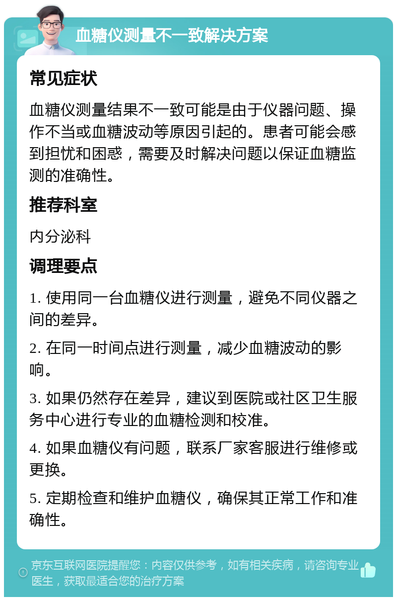 血糖仪测量不一致解决方案 常见症状 血糖仪测量结果不一致可能是由于仪器问题、操作不当或血糖波动等原因引起的。患者可能会感到担忧和困惑，需要及时解决问题以保证血糖监测的准确性。 推荐科室 内分泌科 调理要点 1. 使用同一台血糖仪进行测量，避免不同仪器之间的差异。 2. 在同一时间点进行测量，减少血糖波动的影响。 3. 如果仍然存在差异，建议到医院或社区卫生服务中心进行专业的血糖检测和校准。 4. 如果血糖仪有问题，联系厂家客服进行维修或更换。 5. 定期检查和维护血糖仪，确保其正常工作和准确性。